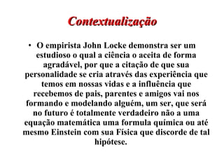 Contextualização O empirista John Locke demonstra ser um estudioso o qual a ciência o aceita de forma agradável, por que a citação de que sua personalidade se cria através das experiência que temos em nossas vidas e a influência que recebemos de pais, parentes e amigos vai nos formando e modelando alguém, um ser, que será no futuro é totalmente verdadeiro não a uma equação matemática uma formula química ou até mesmo Einstein com sua Física que discorde de tal hipótese.  