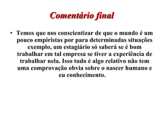 Comentário final Temos que nos conscientizar de que o mundo é um pouco empiristas por para determinadas situações exemplo, um estagiário só saberá se é bom trabalhar em tal empresa se tiver a experiência de trabalhar nela. Isso tudo é algo relativo não tem uma comprovação obvia sobre o nascer humano e eu conhecimento.  
