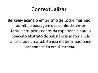 Contextualizar Berkeley aceita o empirismo de Locke mas não admite a passagem dos conhecimentos fornecidos pelos dados da experiência para o conceito abstrato de substância material.Ele afirma que uma substância material não pode ser conhecida em si mesma.  