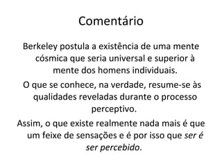 Comentário Berkeley postula a existência de uma mente cósmica que seria universal e superior à mente dos homens individuais. O que se conhece, na verdade, resume-se às qualidades reveladas durante o processo perceptivo.  Assim, o que existe realmente nada mais é que um feixe de sensações e é por isso que  ser é ser percebido .  