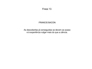 FRANCIS BACON As descobertas já conseguidas se devem ao acaso e à experiência vulgar mais do que a ciência. Frase 13 