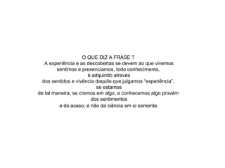 O QUE DIZ A FRASE ?  A experiência e as descobertas se devem ao que vivemos sentimos e presenciamos, todo conhecimento,  é adquirido através dos sentidos e vivência daquilo que julgamos “experiência”.  se estamos de tal maneira, se cremos em algo, e conhecemos algo provém  dos sentimentos e do acaso, e não da ciência em si somente . 