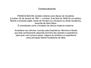 FRANCIS BACON, também referido como Bacon de Verulâmio  (Londres, 22 de Janeiro de 1561 — Londres, 9 de Abril de 1626) foi um político,  filósofo e ensaísta inglês, barão de Verulam (ou Verulamo ou ainda Verulâmio),  visconde de Saint Alban.  É considerado como o fundador da ciência moderna moderna.  Acreditava nas ciências, movidas pela Experiência, Memória e Razão que todo conhecimento adquirido provinha dos sentidos e experiência pela qual o ser humano passa. Julgava os sentidos e a experiência como principais fatores fundadores da idéia. Contextualizando 