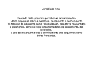 Baseado nisto, podemos perceber as fundamentadas idéias empiristas sobre a existência, pensamento e conhecimento os filósofos do empirismo como Francis Bacon, acreditava nos sentidos e experiência, como os reais fundamentadores do pensamento, das ideologias,  e que destes provinha todo o conhecimento que adquirimos como seres Pensantes. Comentário Final 