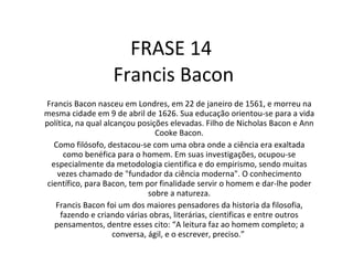 FRASE 14  Francis Bacon Francis Bacon nasceu em Londres, em 22 de janeiro de 1561, e morreu na mesma cidade em 9 de abril de 1626. Sua educação orientou-se para a vida política, na qual alcançou posições elevadas. Filho de Nicholas Bacon e Ann Cooke Bacon. Como filósofo, destacou-se com uma obra onde a ciência era exaltada como benéfica para o homem. Em suas investigações, ocupou-se especialmente da metodologia cientifica e do empirismo, sendo muitas vezes chamado de "fundador da ciência moderna". O conhecimento científico, para Bacon, tem por finalidade servir o homem e dar-lhe poder sobre a natureza. Francis Bacon foi um dos maiores pensadores da historia da filosofia, fazendo e criando várias obras, literárias, cientificas e entre outros pensamentos, dentre esses cito: “A leitura faz ao homem completo; a conversa, ágil, e o escrever, preciso.”  
