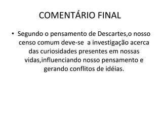 COMENTÁRIO FINAL  Segundo o pensamento de Descartes,o nosso censo comum deve-se  a investigação acerca das curiosidades presentes em nossas vidas,influenciando nosso pensamento e gerando conflitos de idéias. 