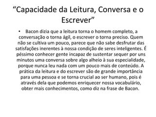 “ Capacidade da Leitura, Conversa e o Escrever”   Bacon dizia que a leitura torna o homem completo, a conversação o torna ágil, o escrever o torna preciso. Quem não se cultiva um pouco, parece que não sabe desfrutar das satisfações inerentes à nossa condição de seres inteligentes. É péssimo conhecer gente incapaz de sustentar sequer por uns minutos uma conversa sobre algo alheio à sua especialidade, porque nunca leu nada com um pouco mais de conteúdo. A prática da leitura e do escrever são de grande importância para uma pessoa e se torna crucial ao ser humano, pois é através dela que podemos enriquecer nossa vocabulário, obter mais conhecimentos, como diz na frase de Bacon.  
