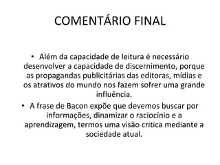 COMENTÁRIO FINAL   Além da capacidade de leitura é necessário desenvolver a capacidade de discernimento, porque as propagandas publicitárias das editoras, mídias e os atrativos do mundo nos fazem sofrer uma grande influência. A frase de Bacon expõe que devemos buscar por informações, dinamizar o raciocínio e a aprendizagem, termos uma visão critica mediante a sociedade atual. 