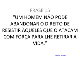   FRASE 15  “ UM HOMEM NÃO PODE ABANDONAR O DIREITO DE RESISTIR ÀQUELES QUE O ATACAM COM FORÇA PARA LHE RETIRAR A VIDA.”   Thomas Hobbes 