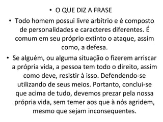 O QUE DIZ A FRASE  Todo homem possui livre arbítrio e é composto de personalidades e caracteres diferentes. É comum em seu próprio extinto o ataque, assim como, a defesa. Se alguém, ou alguma situação o fizerem arriscar a própria vida, a pessoa tem todo o direito, assim como deve, resistir à isso. Defendendo-se utilizando de seus meios. Portanto, conclui-se que acima de tudo, devemos prezar pela nossa própria vida, sem temer aos que à nós agridem, mesmo que sejam inconsequentes. 