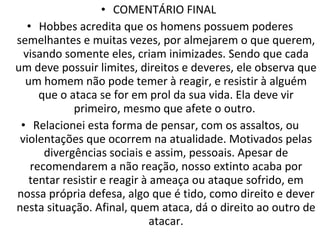 COMENTÁRIO FINAL  Hobbes acredita que os homens possuem poderes semelhantes e muitas vezes, por almejarem o que querem, visando somente eles, criam inimizades. Sendo que cada um deve possuir limites, direitos e deveres, ele observa que um homem não pode temer à reagir, e resistir à alguém que o ataca se for em prol da sua vida. Ela deve vir primeiro, mesmo que afete o outro.  Relacionei esta forma de pensar, com os assaltos, ou violentações que ocorrem na atualidade. Motivados pelas divergências sociais e assim, pessoais. Apesar de recomendarem a não reação, nosso extinto acaba por tentar resistir e reagir à ameaça ou ataque sofrido, em nossa própria defesa, algo que é tido, como direito e dever nesta situação. Afinal, quem ataca, dá o direito ao outro de atacar. 