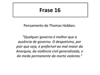 Frase 16 Pensamento de Thomas Hobbes: “ Qualquer governo é melhor que a ausência de governo. O despotismo, por pior que seja, é preferível ao mal maior da Anarquia, da violência civil generalizada, e do medo permanente da morte violenta.” 