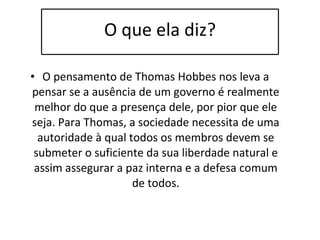 O que ela diz? O pensamento de Thomas Hobbes nos leva a pensar se a ausência de um governo é realmente melhor do que a presença dele, por pior que ele seja. Para Thomas, a sociedade necessita de uma autoridade à qual todos os membros devem se submeter o suficiente da sua liberdade natural e assim assegurar a paz interna e a defesa comum de todos. 