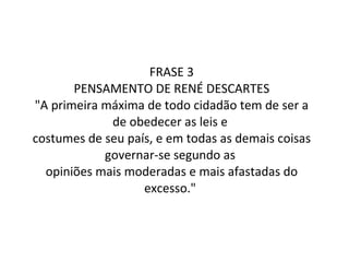 FRASE 3 PENSAMENTO DE RENÉ DESCARTES "A primeira máxima de todo cidadão tem de ser a de obedecer as leis e  costumes de seu país, e em todas as demais coisas governar-se segundo as  opiniões mais moderadas e mais afastadas do excesso."   