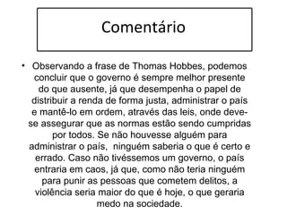 Comentário Observando a frase de Thomas Hobbes, podemos concluir que o governo é sempre melhor presente do que ausente, já que desempenha o papel de distribuir a renda de forma justa, administrar o país e mantê-lo em ordem, através das leis, onde deve-se assegurar que as normas estão sendo cumpridas por todos. Se não houvesse alguém para administrar o país,  ninguém saberia o que é certo e errado. Caso não tivéssemos um governo, o país entraria em caos, já que, como não teria ninguém para punir as pessoas que cometem delitos, a violência seria maior do que é hoje, o que geraria medo na sociedade. 