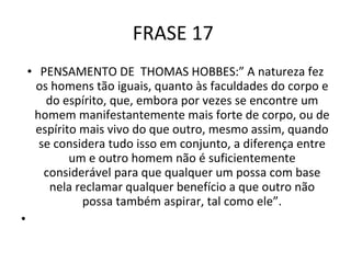 FRASE 17  PENSAMENTO DE  THOMAS HOBBES:” A natureza fez os homens tão iguais, quanto às faculdades do corpo e do espírito, que, embora por vezes se encontre um homem manifestantemente mais forte de corpo, ou de espírito mais vivo do que outro, mesmo assim, quando se considera tudo isso em conjunto, a diferença entre um e outro homem não é suficientemente considerável para que qualquer um possa com base nela reclamar qualquer benefício a que outro não possa também aspirar, tal como ele”.   