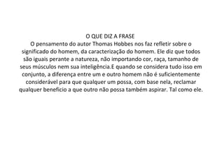 O QUE DIZ A FRASE  O pensamento do autor Thomas Hobbes nos faz refletir sobre o significado do homem, da caracterização do homem. Ele diz que todos são iguais perante a natureza, não importando cor, raça, tamanho de seus músculos nem sua inteligência.E quando se considera tudo isso em conjunto, a diferença entre um e outro homem não é suficientemente considerável para que qualquer um possa, com base nela, reclamar qualquer beneficio a que outro não possa também aspirar. Tal como ele. 