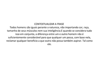 CONTEXTUALIZAR A FRASE  Todos homens são iguais perante a natureza, não importando cor, raça, tamanho de seus músculos nem sua inteligência.E quando se considera tudo isso em conjunto, a diferença entre um e outro homem não é suficientemente considerável para que qualquer um possa, com base nela, reclamar qualquer beneficio a que outro não possa também aspirar. Tal como ele. 
