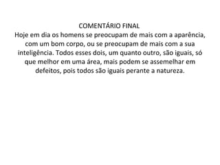 COMENTÁRIO FINAL  Hoje em dia os homens se preocupam de mais com a aparência, com um bom corpo, ou se preocupam de mais com a sua inteligência. Todos esses dois, um quanto outro, são iguais, só que melhor em uma área, mais podem se assemelhar em defeitos, pois todos são iguais perante a natureza. 