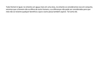 Todo Homem é igual, no entanto um aguça mais em uma área, no entanto se consideramos isso em conjunto, veremos que o homem não se difere de outro homem, e as diferenças não pode ser consideradas para que nela não se reclame qualquer beneficio a que o outro possa também aspirar. Tal como ele. 