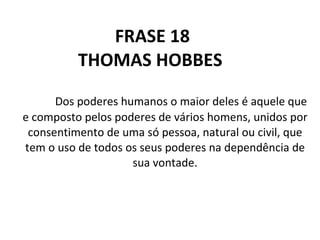 FRASE   18 THOMAS HOBBES  Dos poderes humanos o maior deles é aquele que e composto pelos poderes de vários homens, unidos por consentimento de uma só pessoa, natural ou civil, que tem o uso de todos os seus poderes na dependência de sua vontade. 