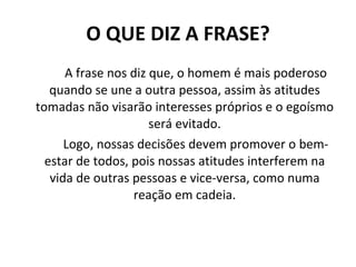 O QUE DIZ A FRASE? A frase nos diz que, o homem é mais poderoso quando se une a outra pessoa, assim às atitudes tomadas não visarão interesses próprios e o egoísmo será evitado. Logo, nossas decisões devem promover o bem-estar de todos, pois nossas atitudes interferem na vida de outras pessoas e vice-versa, como numa reação em cadeia. 