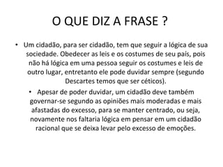 O QUE DIZ A FRASE ?  Um cidadão, para ser cidadão, tem que seguir a lógica de sua sociedade. Obedecer as leis e os costumes de seu país, pois não há lógica em uma pessoa seguir os costumes e leis de outro lugar, entretanto ele pode duvidar sempre (segundo Descartes temos que ser céticos). Apesar de poder duvidar, um cidadão deve também governar-se segundo as opiniões mais moderadas e mais afastadas do excesso, para se manter centrado, ou seja, novamente nos faltaria lógica em pensar em um cidadão racional que se deixa levar pelo excesso de emoções. 
