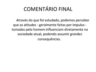 COMENTÁRIO FINAL Através do que foi estudado, podemos perceber que as atitudes - geralmente feitas por impulso - tomadas pelo homem influenciam diretamente na sociedade atual, podendo assumir grandes consequências .  