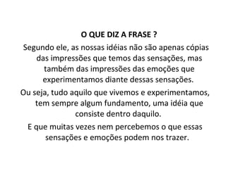 O QUE DIZ A FRASE ?  Segundo ele, as nossas idéias não são apenas cópias das impressões que temos das sensações, mas também das impressões das emoções que experimentamos diante dessas sensações.  Ou seja, tudo aquilo que vivemos e experimentamos, tem sempre algum fundamento, uma idéia que consiste dentro daquilo.  E que muitas vezes nem percebemos o que essas sensações e emoções podem nos trazer.  