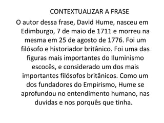 CONTEXTUALIZAR A FRASE  O autor dessa frase, David Hume, nasceu em Edimburgo, 7 de maio de 1711 e morreu na mesma em 25 de agosto de 1776. Foi um filósofo e historiador britânico. Foi uma das figuras mais importantes do Iluminismo escocês, e considerado um dos mais importantes filósofos britânicos. Como um dos fundadores do Empirismo, Hume se aprofundou no entendimento humano, nas duvidas e nos porquês que tinha.  