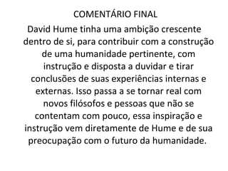 COMENTÁRIO FINAL  David Hume tinha uma ambição crescente dentro de si, para contribuir com a construção de uma humanidade pertinente, com instrução e disposta a duvidar e tirar conclusões de suas experiências internas e externas. Isso passa a se tornar real com novos filósofos e pessoas que não se contentam com pouco, essa inspiração e instrução vem diretamente de Hume e de sua preocupação com o futuro da humanidade.  