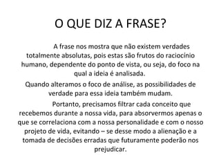 O QUE DIZ A FRASE? A frase nos mostra que não existem verdades totalmente absolutas, pois estas são frutos do raciocínio humano, dependente do ponto de vista, ou seja, do foco na qual a ideia é analisada.  Quando alteramos o foco de análise, as possibilidades de verdade para essa ideia também mudam. Portanto, precisamos filtrar cada conceito que recebemos durante a nossa vida, para absorvermos apenas o que se correlaciona com a nossa personalidade e com o nosso projeto de vida, evitando – se desse modo a alienação e a tomada de decisões erradas que futuramente poderão nos prejudicar. 