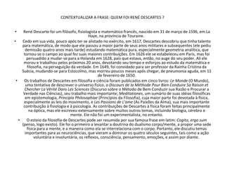 CONTEXTUALIZAR A FRASE: QUEM FOI RENÉ DESCARTES ? René Descarte foi um filósofo, fisiologista e matemático francês, nascido em 31 de março de 1596, em La Haye, na província de Touraine.  Cedo em sua vida, pouco após ter se alistado no exército, em 1617, Descartes descobriu que tinha talento para matemática, de modo que ele passou a maior parte de seus anos militares e subsequentes (ele pediu demissão quatro anos mais tarde) estudando matemática pura, especialmente geometria analítica, que tornou-se o campo ao qual fez suas maiores contribuições. Em 1626 ele se estabeleceu em Paris, mas foi persuadido a mudar-se para a Holanda em 1628, país que estava, então, no auge do seu poder. Ali ele morou e trabalhou pelos próximos 20 anos, devotando seu tempo e esforços ao estudo da matemática e filosofia, na perseguição da verdade. Em 1649, foi convidado para ser professor da Rainha Cristina da Suécia, mudando-se para Estocolmo, mas morreu poucos meses após chegar, de pneumonia aguda, em 11 de fevereiro de 1650. Os trabalhos de Descartes em filosofia e ciência foram publicados em cinco livros:  Le Monde  (O Mundo), uma tentativa de descrever o universo físico, o  Discours de la Méthode Pour Bien Conduire Sa Raison et Chercher La Vérité Dans Les Sciences  (Discurso sobre o Método de Bem Conduzir sua Razão e Procurar a Verdade nas Ciências), seu trabalho mais importante;  Meditationes , um sumário de suas idéias filosóficas em epistemologia,  Principia Philosophiae  (Princípios da Filosofia), cuja maior parte foi devotada à física, especialmente as leis do movimento, e  Les Passions de L'ame  (As Paixões da Alma), sua mais importante contribuição à fisiologia e à psicologia. As contribuições de Descartes à física foram feitas principalmente na óptica, mas ele escreveu extensamente sobre muitos outros temas, incluindo biologia, cérebro e mente. Ele não foi um experimentalista, no entanto. O esteio da filosofia de Descartes pode ser resumida por sua famosa frase em latim:  Cogito, ergo sum  (penso, logo existo). Ele foi o primeiro a levantar a doutrina do dualismo corpo/mente, a propor uma sede física para a mente, e a maneira como ela se interrelaciona com o corpo. Portanto, ele discutiu temas importantes para as neurociências, que vieram a dominar os quatro séculos seguintes, tais como a ação voluntária e involuntária, os reflexos, consciência, pensamento, emoções, e assim por diante.  