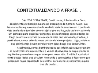 CONTEXTUALIZANDO A FRASE... O AUTOR DESTA FRASE, David Hume, é Racionalista. Seus pensamentos se baseiam na análise psicológica do homem. Assim, sua frase abordava que o conceito de verdade varia de acordo com o ponto de vista analisado e também com o sujeito que analisa, pois cada um parte de um princípio para classificar conceitos. Esses princípios são moldados ao longo de nossa existência pelas experiências que vamos adquirindo e, a partir disso, vamos criando nossa personalidade e projetos. Logo, as ideias que assimilamos devem condizer com essas bases que construímos. Atualmente, somos bombardeados por informações que originam – se de diversos meios e mentes, e vamos absorvendo, sem questionar se aquilo é o que realmente queremos para nossa vida. A mídia é a principal fonte dessas ideias que circulam no mundo e seu objetivo é fazer com que percamos nossa capacidade de escolha, para apenas assimilarmos aquilo que ela produz. 