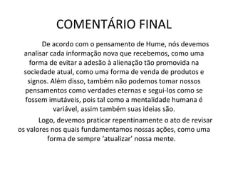 COMENTÁRIO FINAL De acordo com o pensamento de Hume, nós devemos analisar cada informação nova que recebemos, como uma forma de evitar a adesão à alienação tão promovida na sociedade atual, como uma forma de venda de produtos e signos. Além disso, também não podemos tomar nossos pensamentos como verdades eternas e segui-los como se fossem imutáveis, pois tal como a mentalidade humana é variável, assim também suas ideias são. Logo, devemos praticar repentinamente o ato de revisar os valores nos quais fundamentamos nossas ações, como uma forma de sempre ‘atualizar’ nossa mente.  