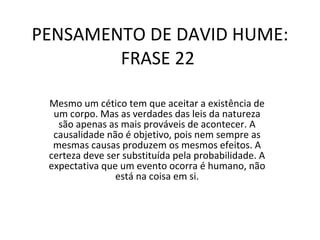 PENSAMENTO DE DAVID HUME: FRASE 22  Mesmo um cético tem que aceitar a existência de um corpo. Mas as verdades das leis da natureza são apenas as mais prováveis de acontecer. A causalidade não é objetivo, pois nem sempre as mesmas causas produzem os mesmos efeitos. A certeza deve ser substituída pela probabilidade. A expectativa que um evento ocorra é humano, não está na coisa em si. 