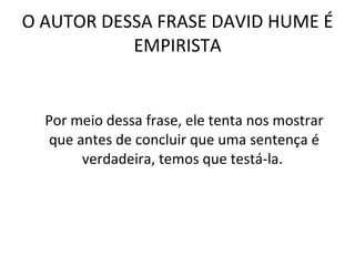 O AUTOR DESSA FRASE DAVID HUME É EMPIRISTA Por meio dessa frase, ele tenta nos mostrar que antes de concluir que uma sentença é verdadeira, temos que testá-la.  