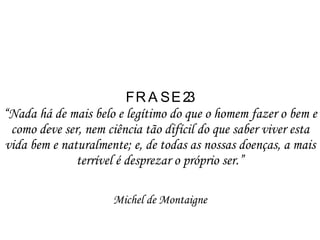 FRASE 23  “Nada há de mais belo e legítimo do que o homem fazer o bem e como deve ser, nem ciência tão difícil do que saber viver esta vida bem e naturalmente; e, de todas as nossas doenças, a mais terrível é desprezar o próprio ser.” Michel de Montaigne 