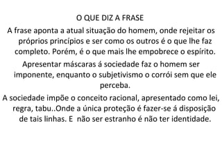 O QUE DIZ A FRASE  A frase aponta a atual situação do homem, onde rejeitar os próprios princípios e ser como os outros é o que lhe faz completo. Porém, é o que mais lhe empobrece o espírito. Apresentar máscaras á sociedade faz o homem ser imponente, enquanto o subjetivismo o corrói sem que ele perceba. A sociedade impõe o conceito racional, apresentado como lei, regra, tabu..Onde a única proteção é fazer-se á disposição  de tais linhas. E  não ser estranho é não ter identidade. 