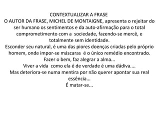 CONTEXTUALIZAR A FRASE  O AUTOR DA FRASE, MICHEL DE MONTAIGNE, apresenta o rejeitar do ser humano os sentimentos e da auto-afirmação para o total comprometimento com a  sociedade, fazendo-se mercê, e totalmente sem identidade. Esconder seu natural, é uma das piores doenças criadas pelo próprio homem, onde impor-se máscaras  é o único remédio encontrado. Fazer o bem, faz alegrar a alma... Viver a vida  como ela é de verdade é uma dádiva.... Mas deteriora-se numa mentira por não querer apontar sua real essência... É matar-se... 