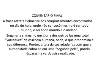 COMENTÁRIO FINAL  A frase retrata fielmente aos comportamentos encontrados no dia de hoje, onde não ser você mesmo é ser todo mundo, e ser todo mundo é o melhor. Enganar a si mesmo em gloria dos outros faz uma total “varredura” da essência humana, onde, o que predomina é sua diferença. Porém, a teia da sociedade faz com que a humanidade cubra-se em uma “segunda pele”, pondo máscaras na verdadeira realidade. 