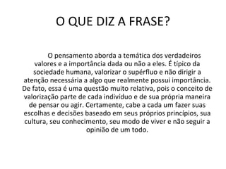 O QUE DIZ A FRASE? O pensamento aborda a temática dos verdadeiros valores e a importância dada ou não a eles. É típico da sociedade humana, valorizar o supérfluo e não dirigir a atenção necessária a algo que realmente possui importância. De fato, essa é uma questão muito relativa, pois o conceito de valorização parte de cada indivíduo e de sua própria maneira de pensar ou agir. Certamente, cabe a cada um fazer suas escolhas e decisões baseado em seus próprios princípios, sua cultura, seu conhecimento, seu modo de viver e não seguir a opinião de um todo. 
