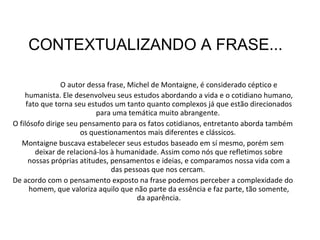 O autor dessa frase, Michel de Montaigne, é  considerado céptico e humanista. Ele desenvolveu seus estudos abordando a vida e o cotidiano humano, fato que torna seu estudos um tanto quanto complexos já que estão direcionados para uma temática muito abrangente.  O filósofo dirige seu pensamento para os fatos cotidianos, entretanto aborda também os questionamentos mais diferentes e clássicos.  Montaigne buscava estabelecer seus estudos baseado em sí mesmo, porém sem deixar de relacioná-los à humanidade. Assim como nós que refletimos sobre nossas próprias atitudes, pensamentos e ideias, e comparamos nossa vida com a das pessoas que nos cercam.  De acordo com o pensamento exposto na frase podemos perceber a complexidade do homem, que valoriza aquilo que não parte da essência e faz parte, tão somente, da aparência. CONTEXTUALIZANDO A FRASE... 