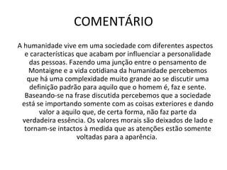 COMENTÁRIO A humanidade vive em uma sociedade com diferentes aspectos e características que acabam por influenciar a personalidade das pessoas. Fazendo uma junção entre o pensamento de Montaigne e a vida cotidiana da humanidade percebemos que há uma complexidade muito grande ao se discutir uma definição padrão para aquilo que o homem é, faz e sente. Baseando-se na frase discutida percebemos que a sociedade está se importando somente com as coisas exteriores e dando valor a aquilo que, de certa forma, não faz parte da verdadeira essência. Os valores morais são deixados de lado e tornam-se intactos à medida que as atenções estão somente voltadas para a aparência.  