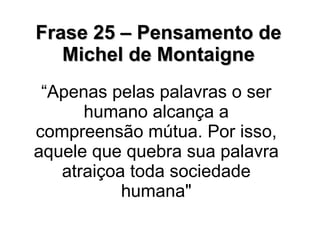Frase 25 – Pensamento de Michel de Montaigne “ Apenas pelas palavras o ser humano alcança a compreensão mútua. Por isso, aquele que quebra sua palavra atraiçoa toda sociedade humana" 