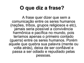 O que diz a frase? A frase quer dizer que sem a comunicação entre os seres humanos (nações, tribos, grupos religiosos e etc), jamais seria possível a convivência harmônica e pacífica no mundo, pois teríamos apenas o primeiro contado (guerra) entre os seres humanos. Porém aquele que quebra sua palavra (mente ou volta atrás), deixa de ser confiável e passa a ser odiado e repudiado pelas pessoas. 