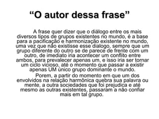 “ O autor dessa frase” A frase quer dizer que o diálogo entre os mais diversos tipos de grupos existentes no mundo, é a base para a pacificação e harmonização existente no mundo, uma vez que não existisse esse dialogo, sempre que um grupo diferente do outro se de parece de frente com um outro, de imediato iria acontecer um conflito entre ambos, para prevalecer apenas um, e isso iria ser tornar um ciclo vicioso, até o momento que passar a existir apenas UM único grupo dominante o mundo. Porem, a partir do momento em que um dos envolvidos na relação harmônica quebra sua palavra ou mente, a outra sociedades que foi prejudica e até mesmo as outras existentes, passaram a não confiar mais em tal grupo.  