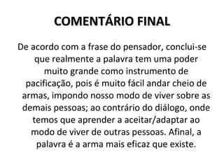 COMENTÁRIO FINAL De acordo com a frase do pensador, conclui-se que realmente a palavra tem uma poder muito grande como instrumento de pacificação, pois é muito fácil andar cheio de armas, impondo nosso modo de viver sobre as demais pessoas; ao contrário do diálogo, onde temos que aprender a aceitar/adaptar ao modo de viver de outras pessoas. Afinal, a palavra é a arma mais eficaz que existe. 