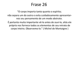 Frase 26 “ O corpo importa tanto quanto o espírito;  não separa um do outro e evita cuidadosamente apresentar-nos seu pensamento de um modo abstrato.  É portanto muito importante vê-lo antes de ouvi-lo, aliás ele próprio nos fornece todos os elementos de seu retrato de corpo inteiro. Observemo-lo.” ( Michel de Montaigne ) 