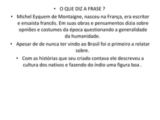 O QUE DIZ A FRASE ?  Michel Eyquem de Montaigne, nasceu na França, era escritor e ensaista francês. Em suas obras e pensamentos dizia sobre opniões e costumes da época questionando a generalidade da humanidade.  Apesar de de nunca ter vindo ao Brasil foi o primeiro a relatar sobre.  Com as histórias que seu criado contava ele descreveu a cultura dos nativos e fazendo do índio uma figura boa .  